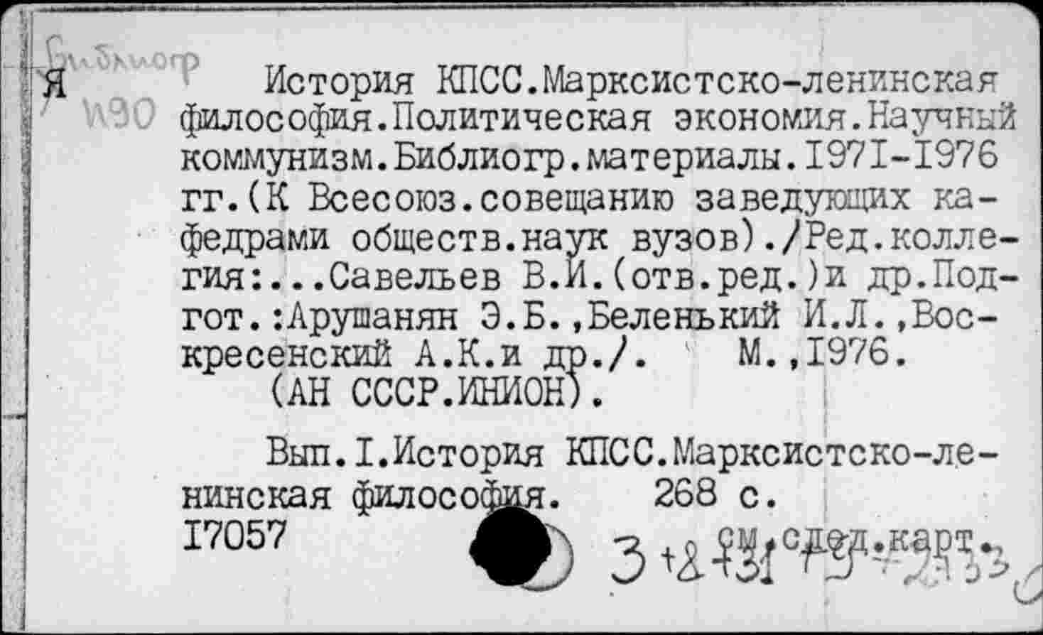 ﻿"'Я	История КПСС.Марксистско-ленинская
философия.Политическая экономия.Научный коммунизм.Библиогр.материалы.1971-1976 гг.(К Всесоюз.совещанию заведующих кафедрами обществ.наук вузов)./Ред.коллегия: .. .Савельев В.И.(отв.ред.)и др.Под-гот. :Арушанян Э.Б..Беленький И.Л.,Воскресенский А.К.и др./. М.,1976.
(АН СССР.ИНИОН).
Выл.I.История КПСС.Марксистско-ленинская философия. 268 с.
17057 А см.сдед.карт.,